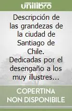 Descripción de las grandezas de la ciudad de Santiago de Chile. Dedicadas por el desengaño a los muy illustres señores Gamonales de ella escrita este ano de 1740 Ordina Subito