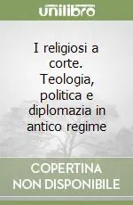 I religiosi a corte. Teologia, politica e diplomazia in antico regime Compra Adesso