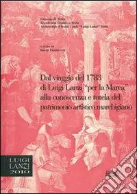 Dal viaggio del 1783 di Luigi Lanzi per la Marca alla conoscenza e tutela del patrimonio marchigiano. Atti del 1° Convegno di studi Lanziani (Treia, 2 dicembre 2006). Ediz. illustrata Esclusivo