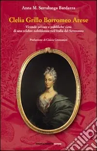 Clelia Grillo Borromeo Arese. Vicende private e pubbliche virtù di una celebre nobildonna nell‘Italia del Settecento Subito Disponibile