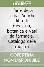 L‘arte della cura. Antichi libri di medicina, botanica e vasi da farmacia. Catalogo della mostra Nuovo Arrivo