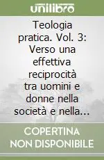 Teologia pratica. Vol. 3 Verso una effettiva reciprocità tra uomini e donne nella società e nella Chiesa Reso Gratuito