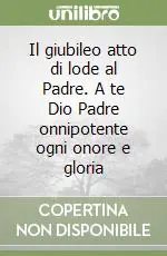 Acquista Ora Il giubileo atto di lode al Padre. A te Dio Padre onnipotente ogni onore e gloria