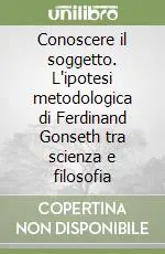 Conoscere il soggetto. L‘ipotesi metodologica di Ferdinand Gonseth tra scienza e filosofia Reso Gratuito
